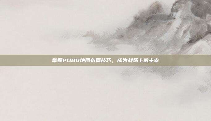 掌握PUBG地图布局技巧，成为战场上的主宰