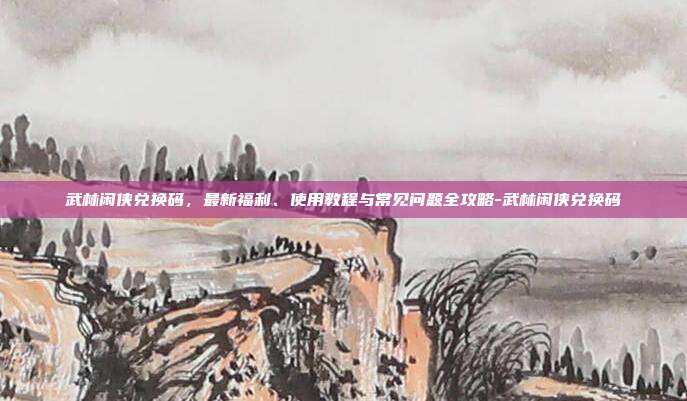 武林闲侠兑换码，最新福利、使用教程与常见问题全攻略-武林闲侠兑换码