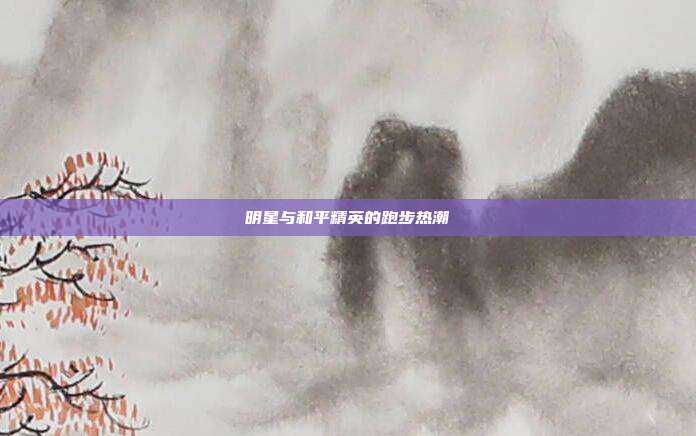 明星与和平精英的跑步热潮