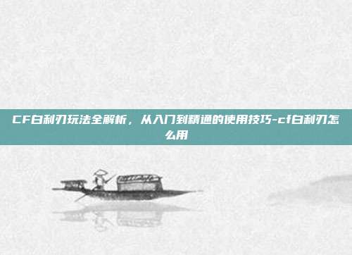 CF白利刃玩法全解析,从入门到精通的使用技巧-cf白利刃怎么用