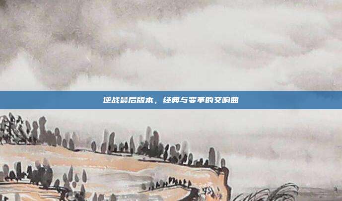 逆战最后版本,经典与变革的交响曲