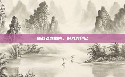 逆战老战照片,时光的印记
