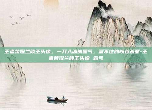 王者荣耀兰陵王头像，一刀入魂的霸气，藏不住的峡谷杀意-王者荣耀兰陵王头像 霸气