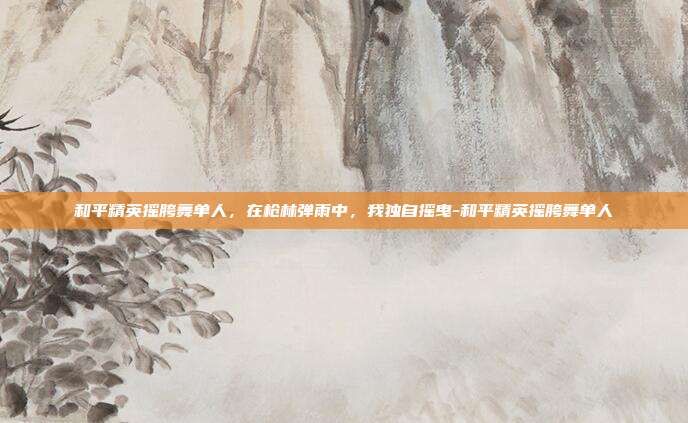 和平精英摇胯舞单人,在枪林弹雨中,我独自摇曳-和平精英摇胯舞单人