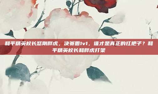 和平精英校长怒刚胖虎,决赛圈1v1,谁才是真正的扛把子?和平精英校长和胖虎打架