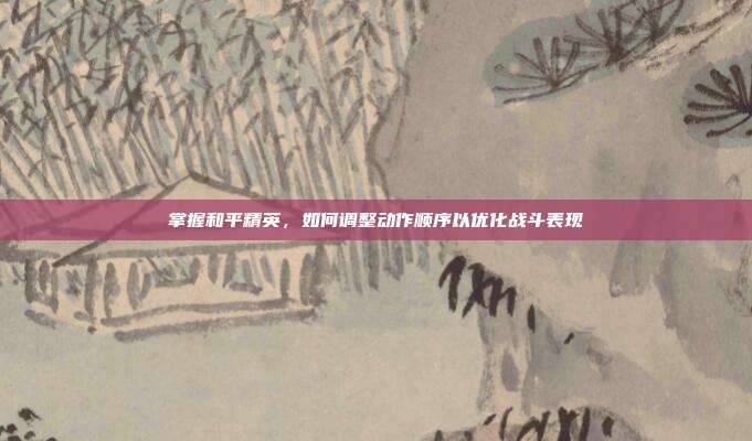 掌握和平精英,如何调整动作顺序以优化战斗表现