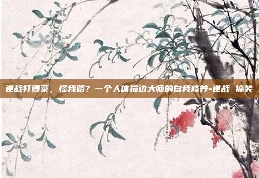 逆战打得菜，怪我咯？一个人体描边大师的自我修养-逆战 搞笑