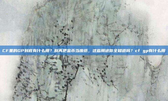 CF里的GP到底有什么用?别再把金币当废纸,这些用途你全知道吗?cf gp有什么用