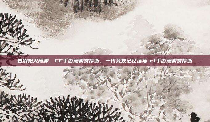 告别枪火巅峰，CF手游巅峰赛停服，一代竞技记忆落幕-cf手游巅峰赛停服
