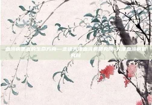 血液病患者的生命方舟—走进天津血液病研究院-天津血液病研究院