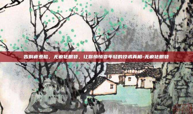 告别疲惫脸,无痕祛眼袋,让你悄悄变年轻的技术真相-无痕祛眼袋