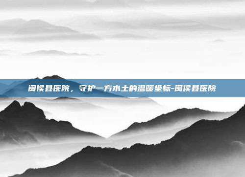 闽侯县医院,守护一方水土的温暖坐标-闽侯县医院