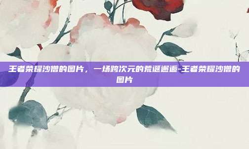 王者荣耀沙僧的图片，一场跨次元的荒诞邂逅-王者荣耀沙僧的图片