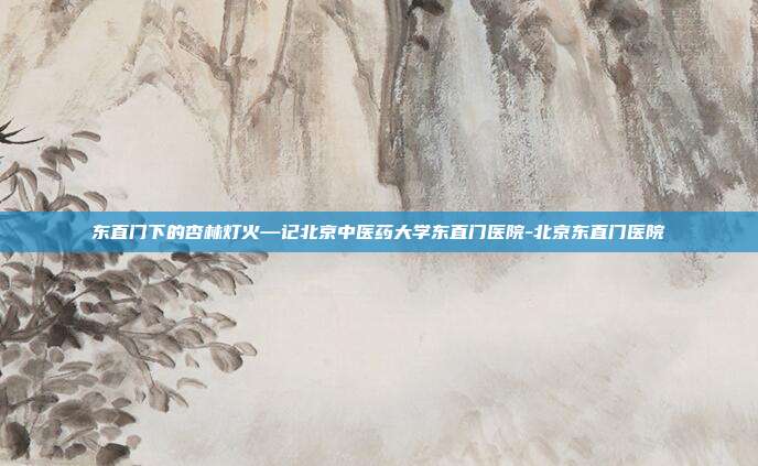 东直门下的杏林灯火—记北京中医药大学东直门医院-北京东直门医院