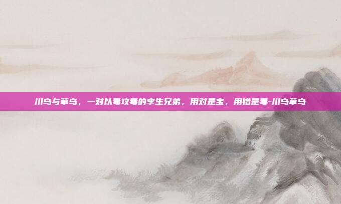 川乌与草乌,一对以毒攻毒的孪生兄弟,用对是宝,用错是毒-川乌草乌