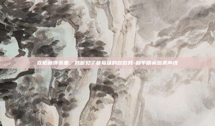 在枪林弹雨里,我听见了草莓味的救救我-和平精英甜美声线