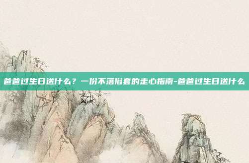 爸爸过生日送什么？一份不落俗套的走心指南-爸爸过生日送什么