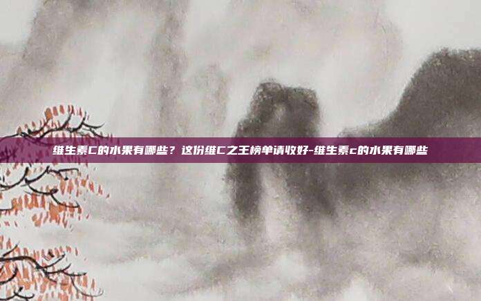 维生素C的水果有哪些?这份维C之王榜单请收好-维生素c的水果有哪些