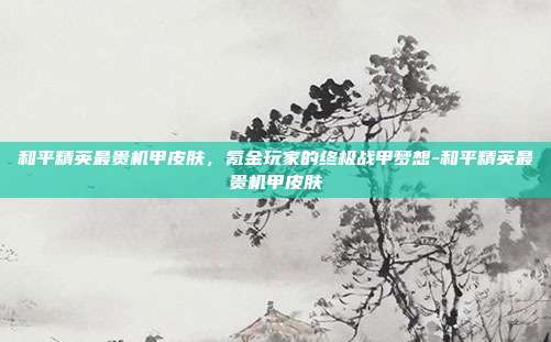 和平精英最贵机甲皮肤,氪金玩家的终极战甲梦想-和平精英最贵机甲皮肤