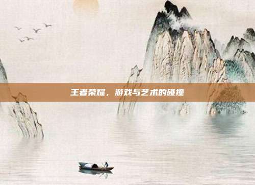 王者荣耀,游戏与艺术的碰撞