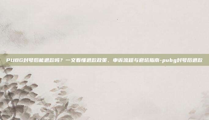 PUBG封号后能退款吗？一文看懂退款政策、申诉流程与避坑指南-pubg封号后退款