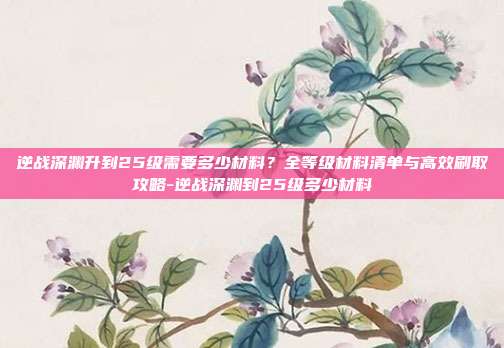 逆战深渊升到25级需要多少材料?全等级材料清单与高效刷取攻略-逆战深渊到25级多少材料