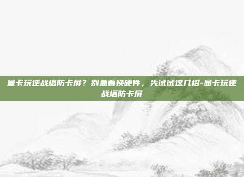 显卡玩逆战塔防卡屏?别急着换硬件,先试试这几招-显卡玩逆战塔防卡屏