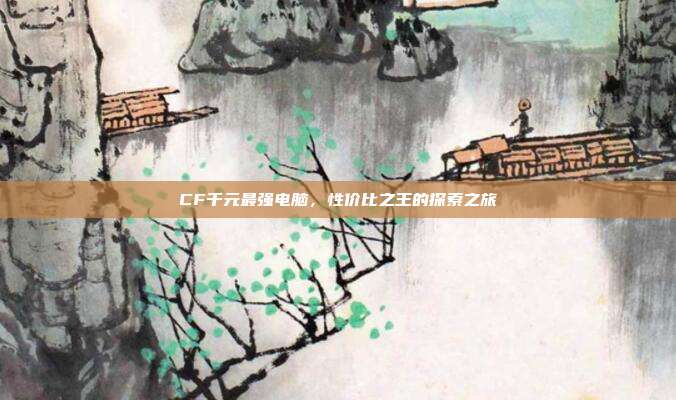 CF千元最强电脑，性价比之王的探索之旅