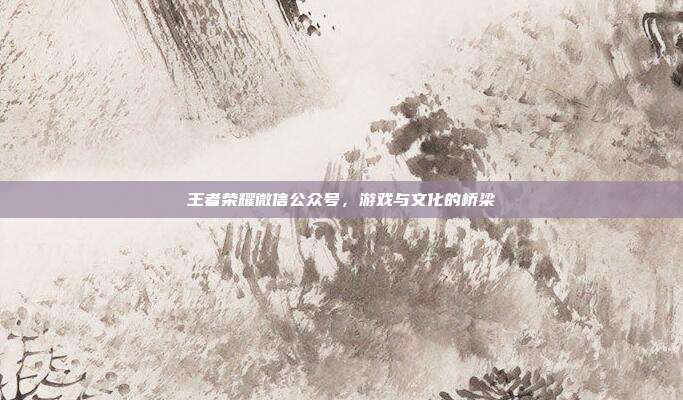 王者荣耀微信公众号,游戏与文化的桥梁