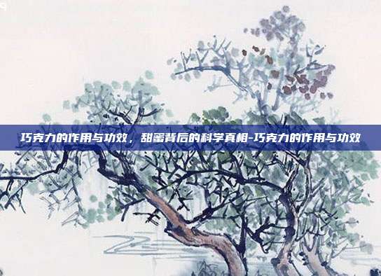 巧克力的作用与功效,甜蜜背后的科学真相-巧克力的作用与功效