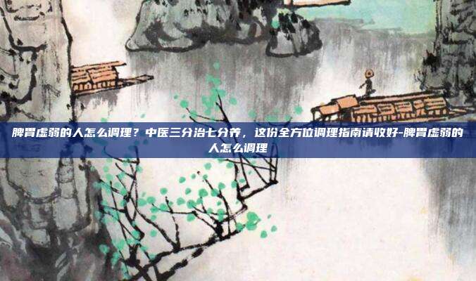 脾胃虚弱的人怎么调理?中医三分治七分养,这份全方位调理指南请收好-脾胃虚弱的人怎么调理