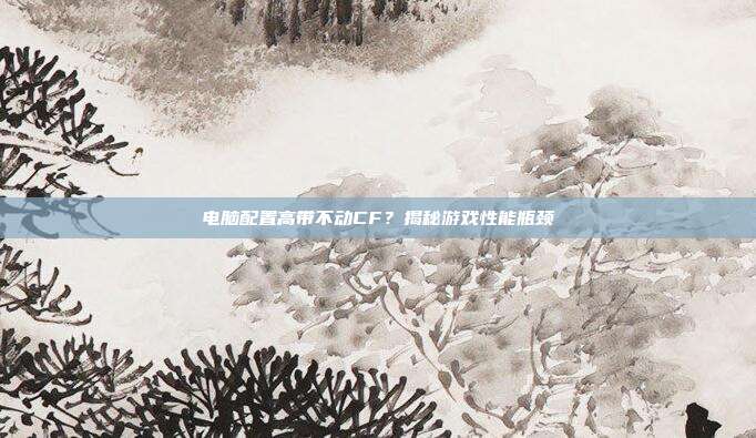 电脑配置高带不动CF?揭秘游戏性能瓶颈