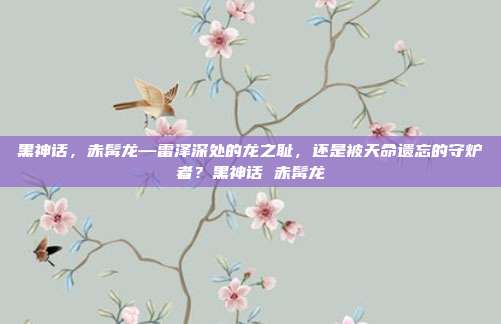 黑神话，赤髯龙—雷泽深处的龙之耻，还是被天命遗忘的守炉者？黑神话 赤髯龙