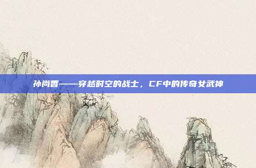孙尚香——穿越时空的战士,CF中的传奇女武神