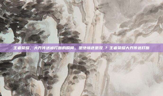王者荣耀，大乔传送被打断的瞬间，是绝境还是涅槃？王者荣耀大乔传送打断