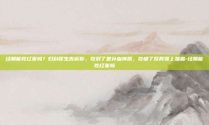经期能吃红枣吗?妇科医生告诉你,吃对了是补血神器,吃错了反而雪上加霜-经期能吃红枣吗