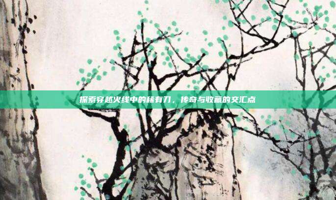 探索穿越火线中的稀有刀,传奇与收藏的交汇点