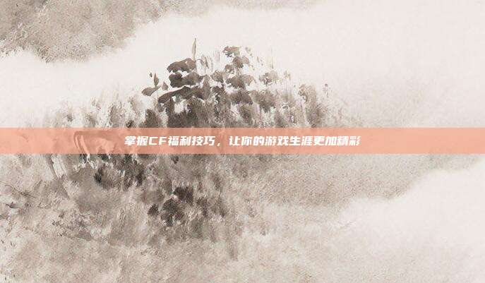 掌握CF福利技巧,让你的游戏生涯更加精彩