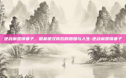 逆战谢霆锋妻子，银幕硬汉背后的婚姻与人生-逆战谢霆锋妻子