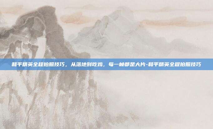 和平精英全程拍照技巧，从落地到吃鸡，每一帧都是大片-和平精英全程拍照技巧