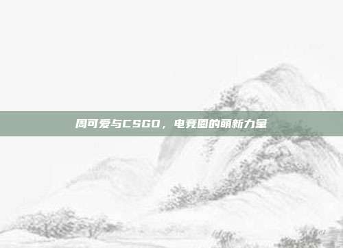 周可爱与CSGO,电竞圈的萌新力量