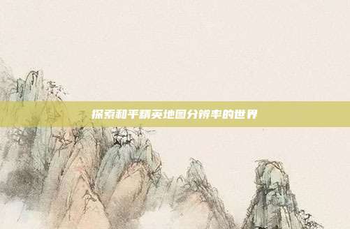探索和平精英地图分辨率的世界