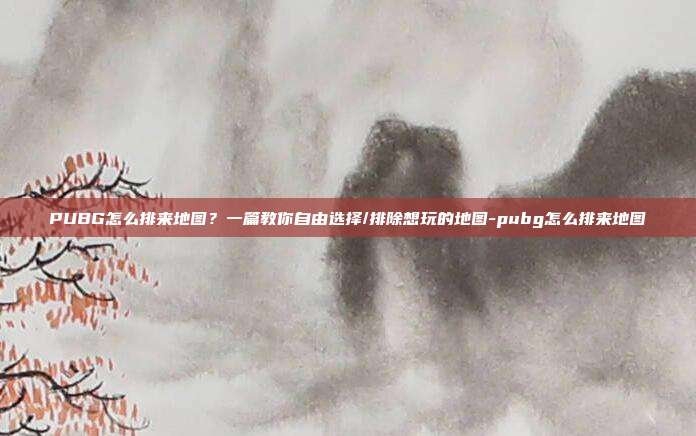 PUBG怎么排来地图?一篇教你自由选择/排除想玩的地图-pubg怎么排来地图