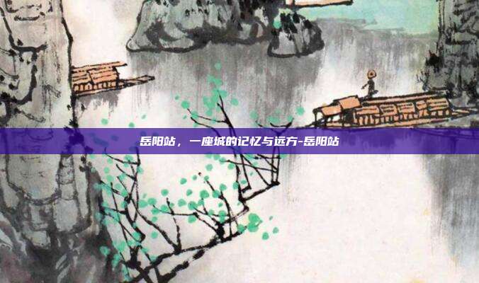 岳阳站,一座城的记忆与远方-岳阳站