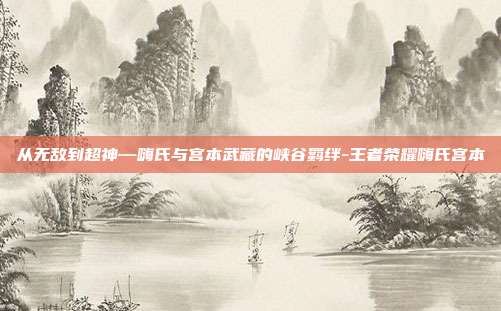 从无敌到超神—嗨氏与宫本武藏的峡谷羁绊-王者荣耀嗨氏宫本