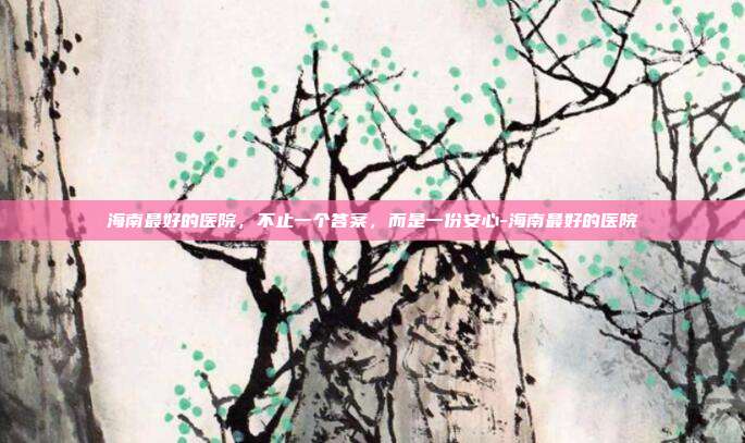 海南最好的医院,不止一个答案,而是一份安心-海南最好的医院