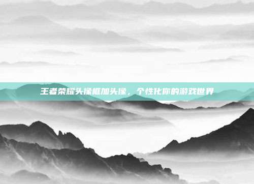 王者荣耀头像框加头像,个性化你的游戏世界