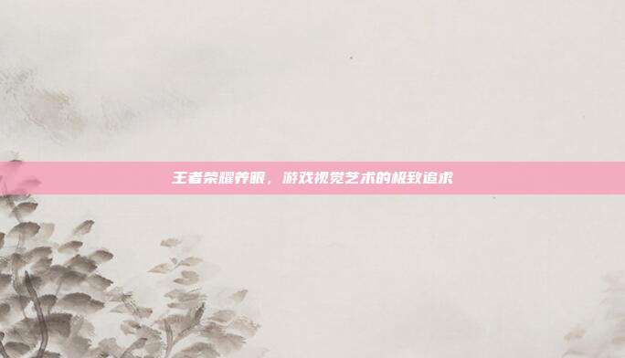 王者荣耀养眼,游戏视觉艺术的极致追求