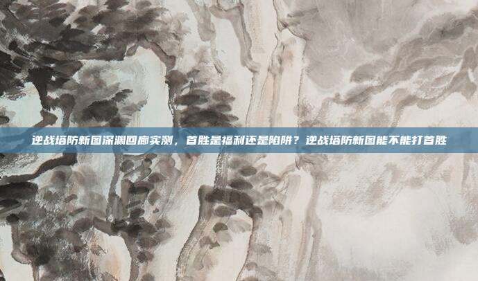逆战塔防新图深渊回廊实测,首胜是福利还是陷阱?逆战塔防新图能不能打首胜