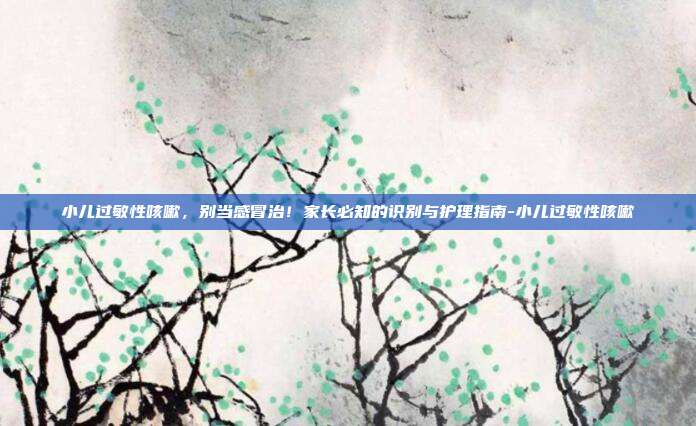 小儿过敏性咳嗽,别当感冒治!家长必知的识别与护理指南-小儿过敏性咳嗽